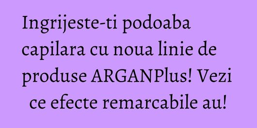Ingrijeste-ti podoaba capilara cu noua linie de produse ARGANPlus! Vezi ce efecte remarcabile au!