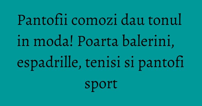 Pantofii comozi dau tonul in moda! Poarta balerini, espadrille, tenisi si pantofi sport