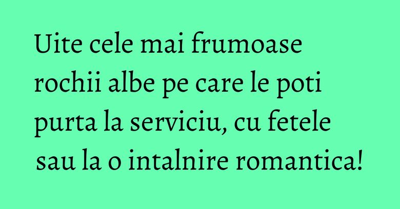 Uite cele mai frumoase rochii albe pe care le poti purta la serviciu, cu fetele sau la o intalnire romantica!