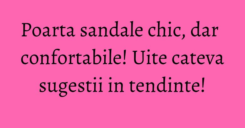 Poarta sandale chic, dar confortabile! Uite cateva sugestii in tendinte! Poarta sandale chic, dar confortabile! Uite cateva sugestii in tendinte!