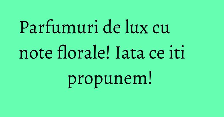 Parfumuri de lux cu note florale! Iata ce iti propunem! 