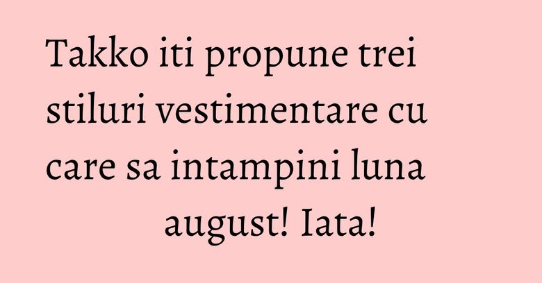 Takko iti propune trei stiluri vestimentare cu care sa intampini luna august! Iata!