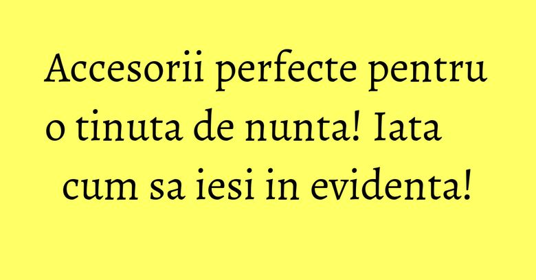 Accesorii perfecte pentru o tinuta de nunta! Iata cum sa iesi in evidenta!