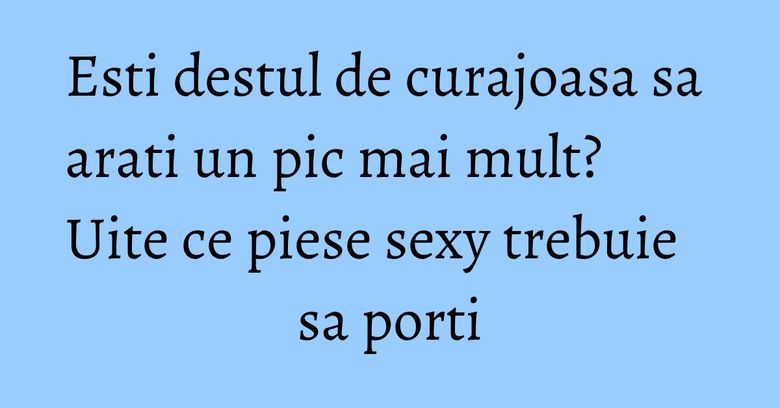 Esti destul de curajoasa sa arati un pic mai mult? Uite ce piese sexy trebuie sa porti