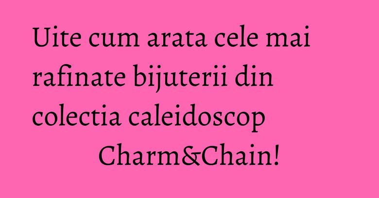 Uite cum arata cele mai rafinate bijuterii din colectia caleidoscop Charm&Chain! Uite cum arata cele mai rafinate bijuterii din colectia caleidoscop Charm&Chain!