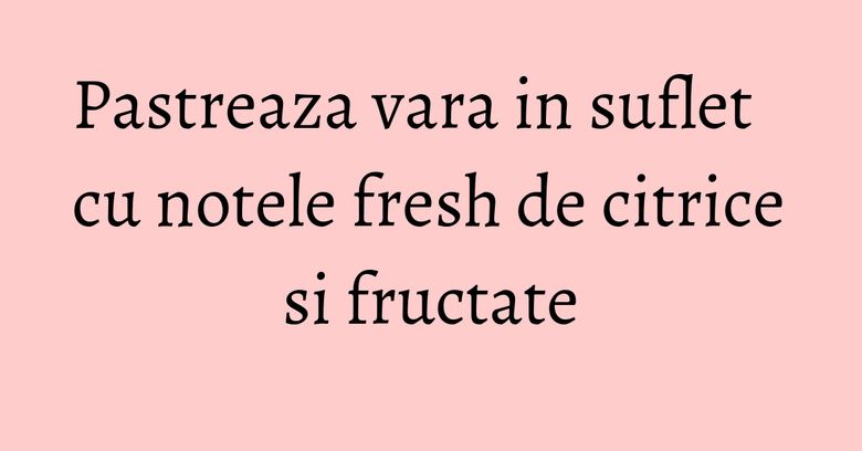 Pastreaza vara in suflet cu notele fresh de citrice si fructate