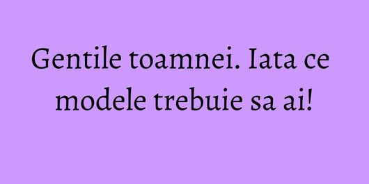 Gentile toamnei. Iata ce modele trebuie sa ai!