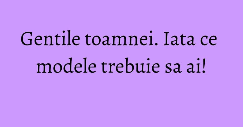 Gentile toamnei. Iata ce modele trebuie sa ai! Gentile toamnei. Iata ce modele trebuie sa ai!
