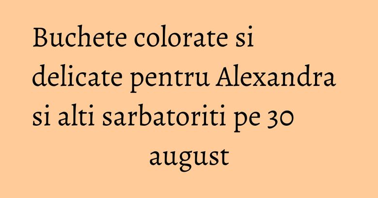 Buchete colorate si delicate pentru Alexandra si alti sarbatoriti pe 30 august