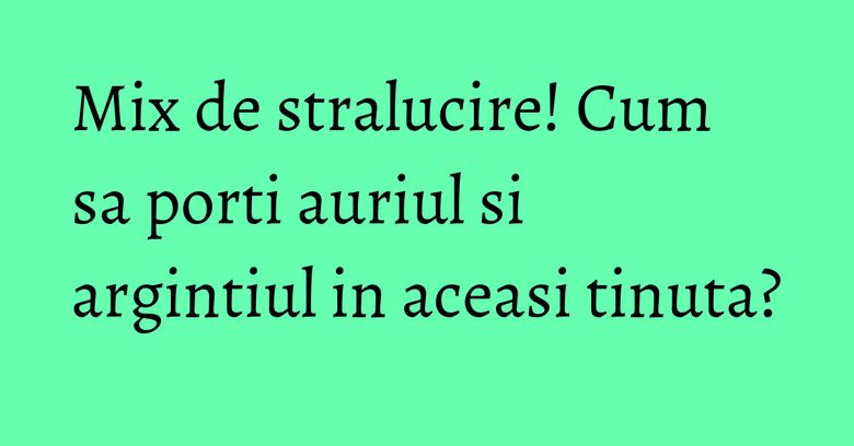 Mix de stralucire! Cum sa porti auriul si argintiul in aceasi tinuta? Mix de stralucire! Cum sa porti auriul si argintiul in aceasi tinuta?