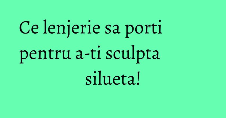 Ce lenjerie sa porti pentru a-ti sculpta silueta! Ce lenjerie sa porti pentru a-ti sculpta silueta!