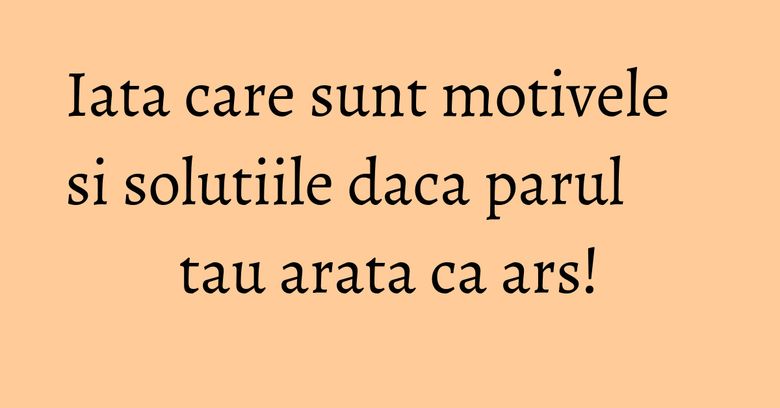 Iata care sunt motivele si solutiile daca parul tau arata ca ars!