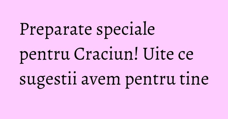 Preparate speciale pentru Craciun! Uite ce sugestii avem pentru tine Preparate speciale pentru Craciun! Uite ce sugestii avem pentru tine