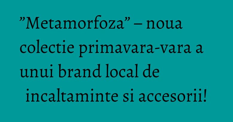 &rdquo;Metamorfoza&rdquo; &ndash; noua colectie primavara-vara a unui brand local de incaltaminte si accesorii!