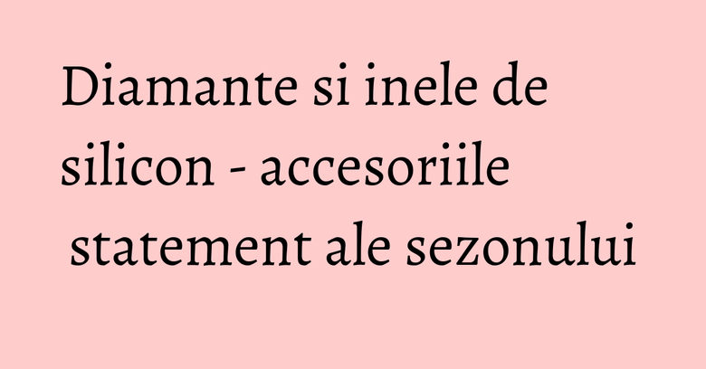 Diamante si inele de silicon - accesoriile statement ale sezonului