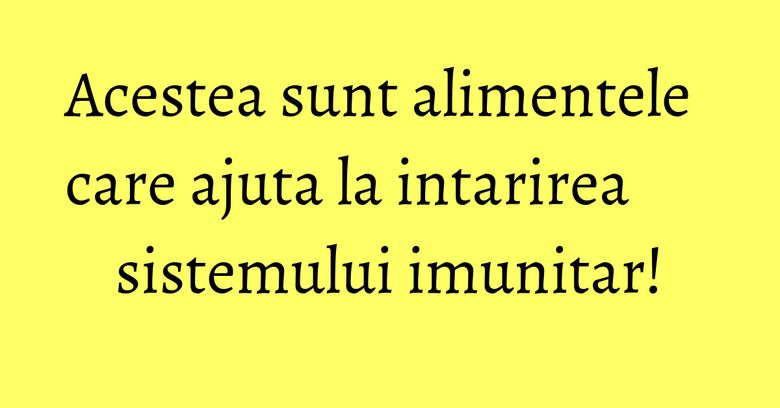 Acestea sunt alimentele care ajuta la intarirea sistemului imunitar!