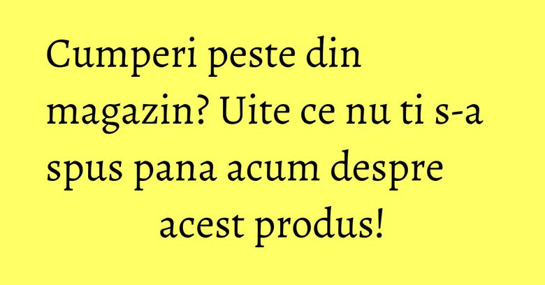 Cumperi peste din magazin? Uite ce nu ti s-a spus pana acum despre acest produs! Cumperi peste din magazin? Uite ce nu ti s-a spus pana acum despre acest produs!