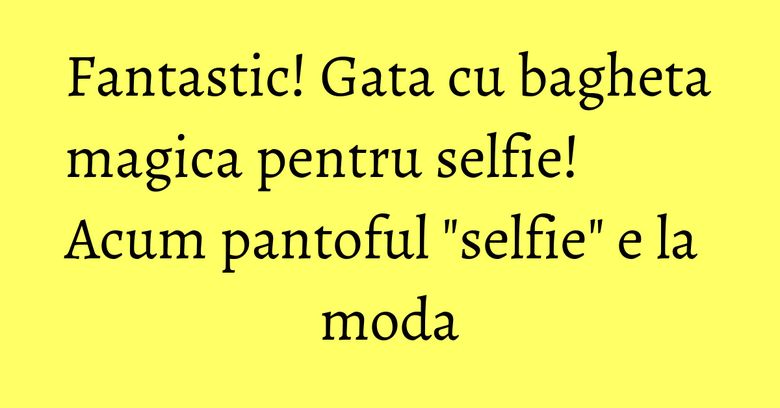 Fantastic! Gata cu bagheta magica pentru selfie! Acum pantoful "selfie" e la moda Fantastic! Gata cu bagheta magica pentru selfie! Acum pantoful "selfie" e la moda