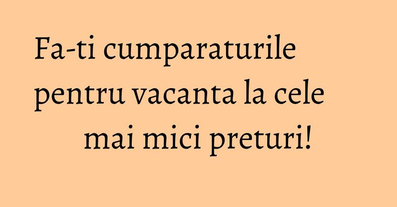 Fa-ti cumparaturile pentru vacanta la cele mai mici preturi! Fa-ti cumparaturile pentru vacanta la cele mai mici preturi!