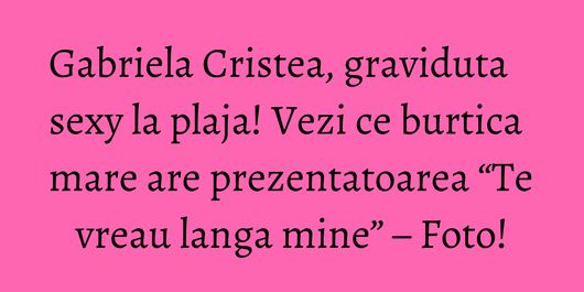 Gabriela Cristea, graviduta sexy la plaja! Vezi ce burtica mare are prezentatoarea “Te vreau langa mine” – Foto!