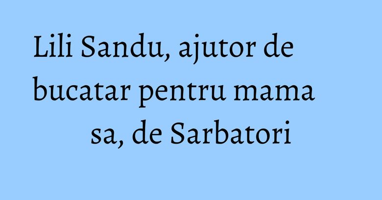 Lili Sandu, ajutor de bucatar pentru mama sa, de Sarbatori Lili Sandu, ajutor de bucatar pentru mama sa, de Sarbatori