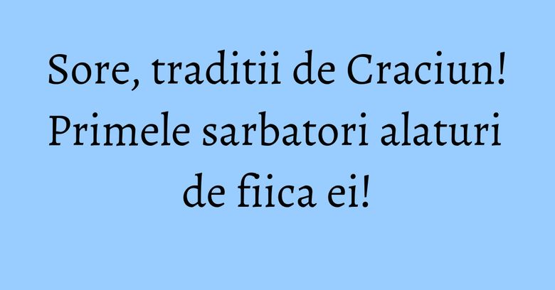 Sore, traditii de Craciun! Primele sarbatori alaturi de fiica ei!