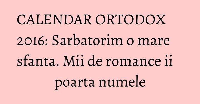CALENDAR ORTODOX 2016: Sarbatorim o mare sfanta. Mii de romance ii poarta numele