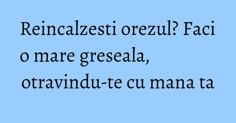 Reincalzesti orezul? Faci o mare greseala, otravindu-te cu mana ta Reincalzesti orezul? Faci o mare greseala, otravindu-te cu mana ta