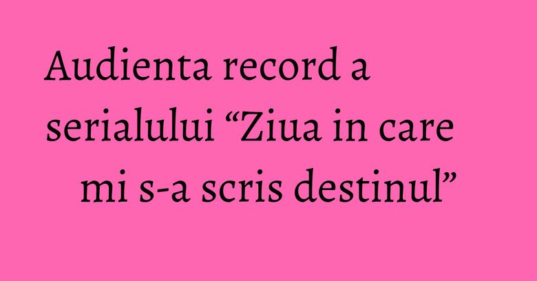 Audienta record a serialului “Ziua in care mi s-a scris destinul”