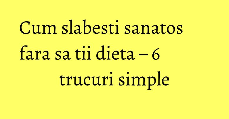 Cum slabesti sanatos fara sa tii dieta – 6 trucuri simple Cum slabesti sanatos fara sa tii dieta – 6 trucuri simple