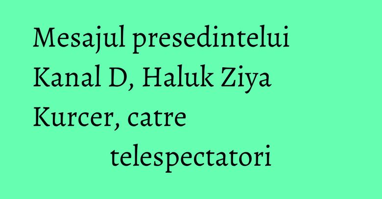 Mesajul presedintelui Kanal D, Haluk Ziya Kurcer, catre telespectatori