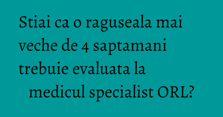 Stiai ca o raguseala mai veche de 4 saptamani trebuie evaluata la medicul specialist ORL?