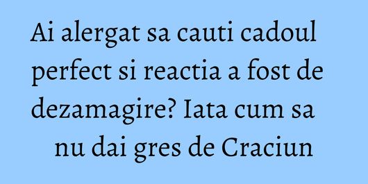 Ai alergat sa cauti cadoul perfect si reactia a fost de dezamagire? Iata cum sa nu dai gres de Craciun