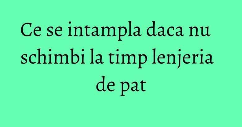 Ce se intampla daca nu schimbi la timp lenjeria de pat