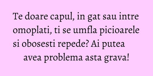 Te doare capul, in gat sau intre omoplati, ti se umfla picioarele si obosesti repede? Ai putea avea problema asta grava!