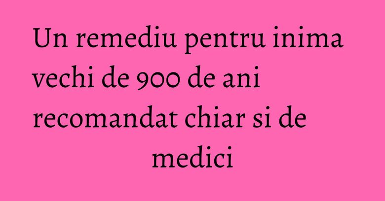 Un remediu pentru inima vechi de 900 de ani recomandat chiar si de medici
