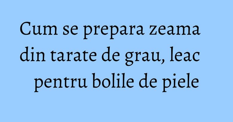 Cum se prepara zeama din tarate de grau, leac pentru bolile de piele