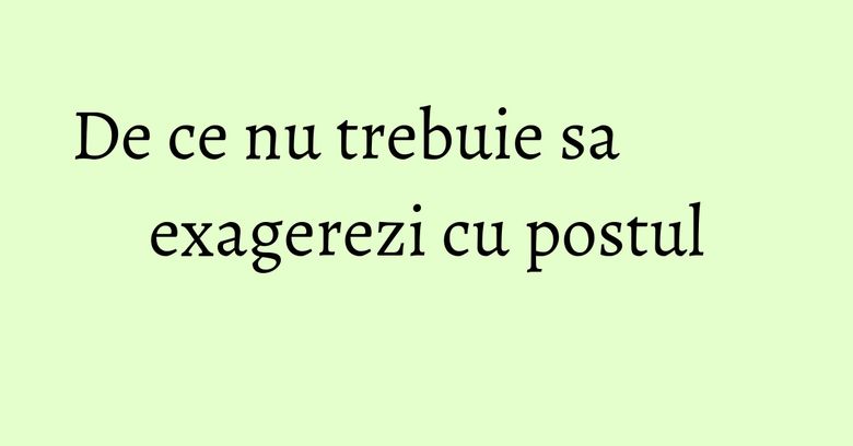 De ce nu trebuie sa exagerezi cu postul