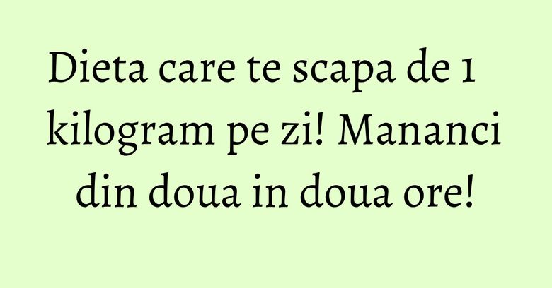 Dieta care te scapa de 1 kilogram pe zi! Mananci din doua in doua ore!