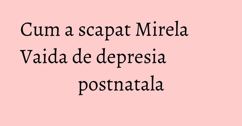 Cum a scapat Mirela Vaida de depresia postnatala
