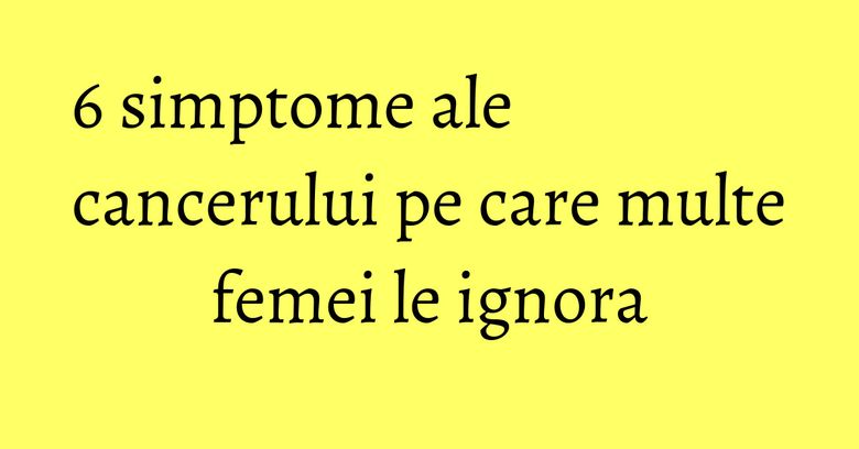 6 simptome ale cancerului pe care multe femei le ignora