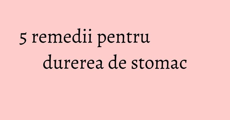 5 remedii pentru durerea de stomac 5 remedii pentru durerea de stomac