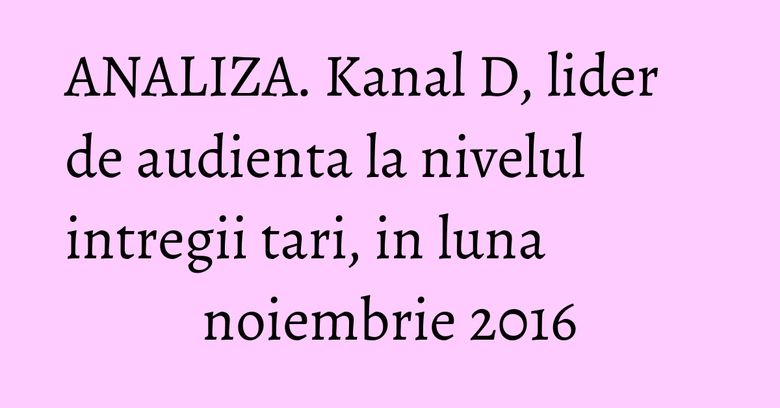 ANALIZA. Kanal D, lider de audienta la nivelul intregii tari, in luna noiembrie 2016 ANALIZA. Kanal D, lider de audienta la nivelul intregii tari, in luna noiembrie 2016