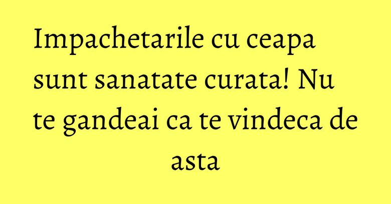 Impachetarile cu ceapa sunt sanatate curata! Nu te gandeai ca te vindeca de asta Impachetarile cu ceapa sunt sanatate curata! Nu te gandeai ca te vindeca de asta