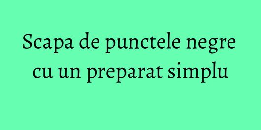 Scapa de punctele negre cu un preparat simplu