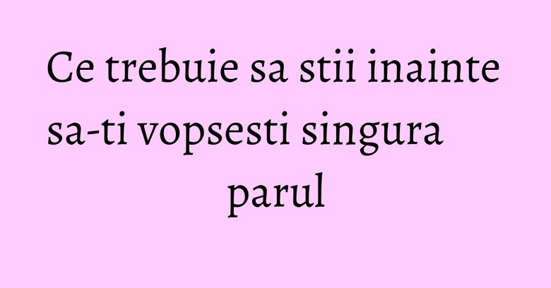 Ce trebuie sa stii inainte sa-ti vopsesti singura parul Ce trebuie sa stii inainte sa-ti vopsesti singura parul