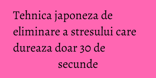 Tehnica japoneza de eliminare a stresului care dureaza doar 30 de secunde