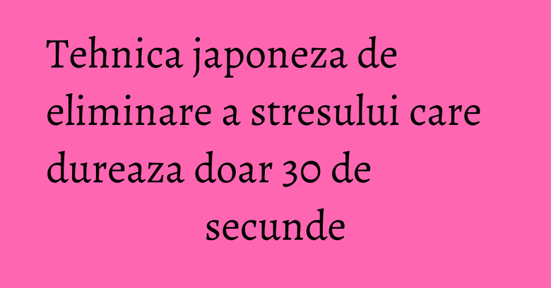 Tehnica japoneza de eliminare a stresului care dureaza doar 30 de secunde Tehnica japoneza de eliminare a stresului care dureaza doar 30 de secunde