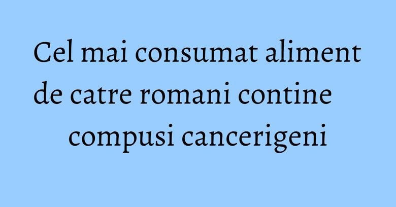 Cel mai consumat aliment de catre romani contine compusi cancerigeni