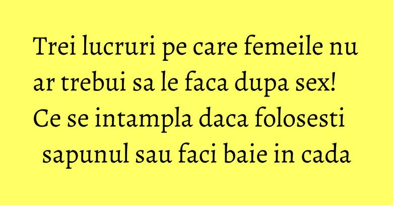 Trei lucruri pe care femeile nu ar trebui sa le faca dupa sex! Ce se intampla daca folosesti sapunul sau faci baie in cada